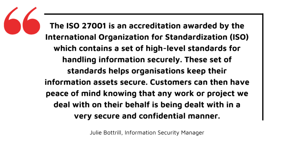 Becoming ISO 27001 certified - what does it mean? - “The ISO 27001 is an accreditation awarded by the International Organization for Standardization (ISO) which contains a set of high-level standards for handling the information securely. This set of standards helps organisations keep their information assets secure. Customers can then have peace of mind knowing that any work or project we deal with on their behalf is being dealt with in a very secure and confidential manner.” – Julie Bottrill